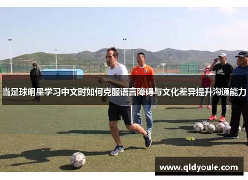 当足球明星学习中文时如何克服语言障碍与文化差异提升沟通能力